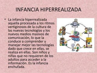 INFANCIA HIPERREALIZADA
• La infancia hiperrealizada
  aquella procesada a los ritmos
  vertiginosos de la cultura de
  las nuevas tecnologías y los
  nuevos medios masivos de
  comunicación, lo que la
  conduce a comprender y
  manejar mejor las tecnologías
  dado que crece en ellas, se
  realiza en ellas. Son niños y
  niñas que no requieren de los
  adultos para acceder a la
  información. Es la infancia
  enchufada.
 