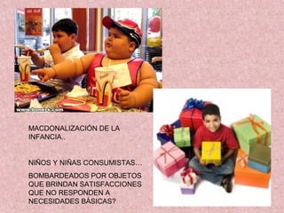 MACDONALIZACIÓN DE LA
INFANCIA..


NIÑOS Y NIÑAS CONSUMISTAS…
BOMBARDEADOS POR OBJETOS
QUE BRINDAN SATISFACCIONES
QUE NO RESPONDEN A
NECESIDADES BÁSICAS?
 