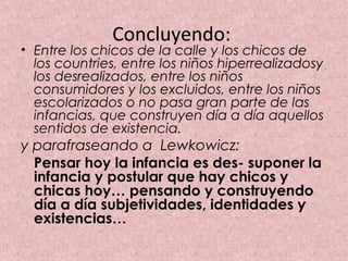 Concluyendo:
• Entre los chicos de la calle y los chicos de
  los countries, entre los niños hiperrealizadosy
  los desrealizados, entre los niños
  consumidores y los excluidos, entre los niños
  escolarizados o no pasa gran parte de las
  infancias, que construyen día a día aquellos
  sentidos de existencia.
y parafraseando a Lewkowicz:
  Pensar hoy la infancia es des- suponer la
  infancia y postular que hay chicos y
  chicas hoy… pensando y construyendo
  día a día subjetividades, identidades y
  existencias…
 