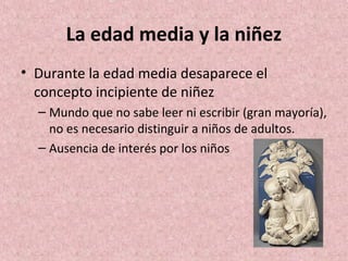 La edad media y la niñez
• Durante la edad media desaparece el
  concepto incipiente de niñez
  – Mundo que no sabe leer ni escribir (gran mayoría),
    no es necesario distinguir a niños de adultos.
  – Ausencia de interés por los niños
 
