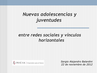 Nuevas adolescencias y
       juventudes


entre redes sociales y vínculos
         horizontales



                     Sergio Alejandro Balardini
                     22 de noviembre de 2012
 