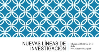 NUEVAS LÍNEAS DE
INVESTIGACIÓN
Educación Histórica en el
Aula
Prof. Roberto Vázquez
 