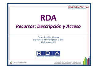 RDA
Recursos: Descripción y Acceso
Evelyn González Alastuey
Supervisora de Catalogación (SISIB)
19 de enero 2011
 
