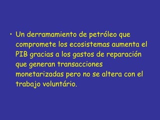 Un derramamiento de petróleo que compromete los ecosistemas aumenta el PIB gracias a los gastos de reparación que generan transacciones monetarizadas pero no se altera con el trabajo voluntário. 