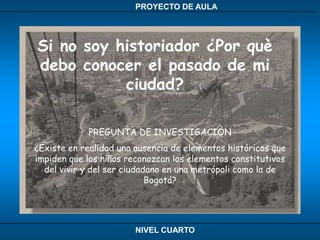 Si no soy historiador ¿Por què debo conocer el pasado de mi ciudad?PREGUNTA DE INVESTIGACIÒN ¿Existe en realidad una ausencia de elementos históricos que impiden que los niños reconozcan los elementos constitutivos del vivir y del ser ciudadano en una metrópoli como la de Bogotá?