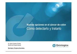Nuevas opciones en el cáncer de colon
                                   Cómo detectarlo y tratarlo


Dr. Xavier Centeno Forniés
Servicio de Cirugía General

Quirúrgica. Cirujanos Asociados.
 