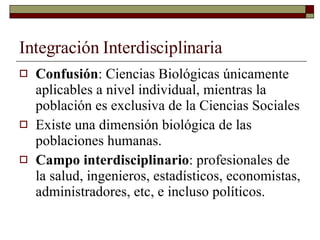 Integración Interdisciplinaria Confusión : Ciencias Biológicas únicamente aplicables a nivel individual, mientras la población es exclusiva de la Ciencias Sociales Existe una dimensión biológica de las poblaciones humanas. Campo interdisciplinario : profesionales de la salud, ingenieros, estadísticos, economistas, administradores, etc, e incluso políticos. 