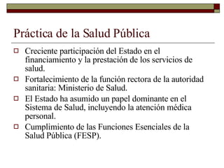 Práctica de la Salud Pública Creciente participación del Estado en el financiamiento y la prestación de los servicios de salud. Fortalecimiento de la función rectora de la autoridad sanitaria: Ministerio de Salud. El Estado ha asumido un papel dominante en el Sistema de Salud, incluyendo la atención médica personal. Cumplimiento de las Funciones Esenciales de la Salud Pública (FESP). 