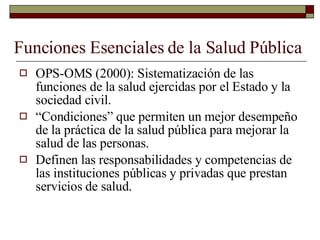 Funciones Esenciales de la Salud Pública OPS-OMS (2000): Sistematización de las funciones de la salud ejercidas por el Estado y la sociedad civil. “ Condiciones” que permiten un mejor desempeño de la práctica de la salud pública para mejorar la salud de las personas. Definen las responsabilidades y competencias de las instituciones públicas y privadas que prestan servicios de salud. 