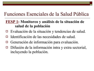Funciones Esenciales de la Salud Pública FESP 1 :  Monitoreo y análisis de la situación de  salud de la población Evaluación de la situación y tendencias de salud. Identificación de las necesidades de salud. Generación de información para evaluación. Difusión de la información intra y extra sectorial, incluyendo la población. 
