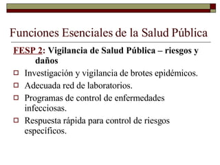 Funciones Esenciales de la Salud Pública FESP 2 :  Vigilancia de Salud Pública – riesgos y  daños Investigación y vigilancia de brotes epidémicos. Adecuada red de laboratorios. Programas de control de enfermedades infecciosas. Respuesta rápida para control de riesgos específicos. 