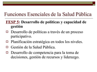 Funciones Esenciales de la Salud Pública FESP 5 :  Desarrollo de políticas y capacidad de gestión Desarrollo de políticas a través de un proceso participativo. Planificación estratégica en todos los niveles. Gestión de la Salud Pública. Desarrollo de competencia para la toma de decisiones, gestión de recursos y liderazgo. 