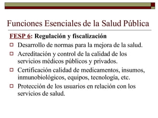 Funciones Esenciales de la Salud Pública FESP 6 :  Regulación y fiscalización Desarrollo de normas para la mejora de la salud. Acreditación y control de la calidad de los servicios médicos públicos y privados. Certificación calidad de medicamentos, insumos, inmunobiológicos, equipos, tecnología, etc. Protección de los usuarios en relación con los servicios de salud. 