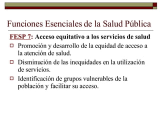 Funciones Esenciales de la Salud Pública FESP 7 :  Acceso equitativo a los servicios de salud Promoción y desarrollo de la equidad de acceso a la atención de salud. Disminución de las inequidades en la utilización de servicios. Identificación de grupos vulnerables de la población y facilitar su acceso. 