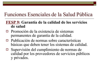 Funciones Esenciales de la Salud Pública FESP 9 :  Garantía de la calidad de los servicios de salud Promoción de la existencia de sistemas permanentes de garantía de la calidad. Publicación de normas sobre características básicas que deben tener los sistemas de calidad. Supervisión del cumplimiento de normas de calidad por los proveedores de servicios públicos y privados. 