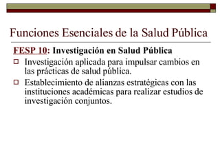Funciones Esenciales de la Salud Pública FESP 10 :  Investigación en Salud Pública Investigación aplicada para impulsar cambios en las prácticas de salud pública. Establecimiento de alianzas estratégicas con las instituciones académicas para realizar estudios de investigación conjuntos. 