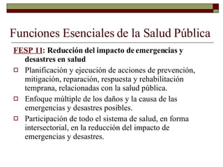 Funciones Esenciales de la Salud Pública FESP 11 :  Reducción del impacto de emergencias y desastres en salud Planificación y ejecución de acciones de prevención, mitigación, reparación, respuesta y rehabilitación temprana, relacionadas con la salud pública. Enfoque múltiple de los daños y la causa de las emergencias y desastres posibles. Participación de todo el sistema de salud, en forma intersectorial, en la reducción del impacto de emergencias y desastres. 
