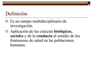 Definición Es un campo multidisciplinario de investigación. Aplicación de las ciencias  biológicas, sociales  y de la  conducta  al estudio de los fenómenos de salud en las poblaciones humanas. 
