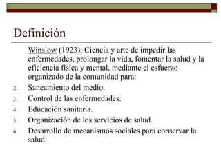 Definición Winslow  (1923): Ciencia y arte de impedir las enfermedades, prolongar la vida, fomentar la salud y la eficiencia física y mental, mediante el esfuerzo organizado de la comunidad para: Saneamiento del medio. Control de las enfermedades. Educación sanitaria. Organización de los servicios de salud. Desarrollo de mecanismos sociales para conservar la salud. 