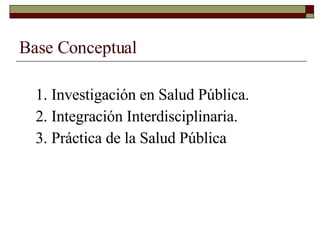 Base Conceptual 1. Investigación en Salud Pública. 2. Integración Interdisciplinaria. 3. Práctica de la Salud Pública 