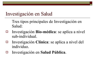 Investigación en Salud Tres tipos principales de Investigación en Salud: Investigación  Bio-médica : se aplica a nivel sub-individual. Investigación  Clínica : se aplica a nivel del individuo. Investigación en  Salud Pública . 
