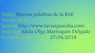 Tema :Nuevas palabras de la RAE
Fuente de la
lectura:http://www.lavanguardia.com/
Autor(a):Adela Olga Marroquin Delgado
Fecha de publicación: 27/06/2018
 