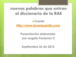 nuevas palabras que entran
al diccionario de la RAE
Fuente
http://www.lavanguardia.com
Presentación elaborada:
por angela Perdomo C
Septiembre 26 de 2015
 