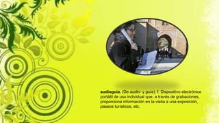 audioguía. (De audio- y guía). f. Dispositivo electrónico
portátil de uso individual que, a través de grabaciones,
proporciona información en la visita a una exposición,
paseos turísticos, etc.
 