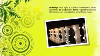 backstage . (Voz ingl.). m. Espacio situado detrás de un
escenario o de una pasarela donde se preparan quienes
intervienen en un espectáculo o un desfile de moda.
 
