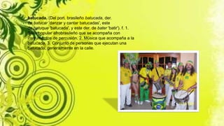 batucada. (Del port. brasileño batucada, der.
de batucar 'danzar y cantar batucadas', este
de batuque 'batucada', y este der. de bater 'batir'). f. 1.
Baile popular afrobrasileño que se acompaña con
instrumentos de percusión. 2. Música que acompaña a la
batucada. 3. Conjunto de personas que ejecutan una
batucada, generalmente en la calle.
 