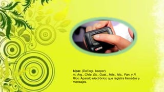 bíper. (Del ingl. beeper).
m. Arg., Chile, Ec., Guat., Méx., Nic., Pan. y P.
Rico. Aparato electrónico que registra llamadas y
mensajes.
 