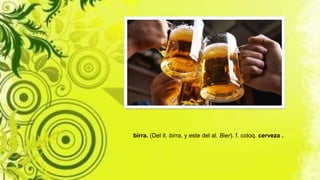 birra. (Del it. birra, y este del al. Bier). f. coloq. cerveza .
 
