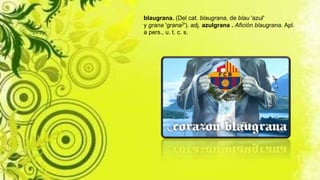 blaugrana. (Del cat. blaugrana, de blau 'azul'
y grana 'grana2'). adj. azulgrana . Afición blaugrana. Apl.
a pers., u. t. c. s.
 