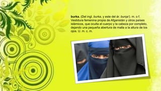 burka. (Del ingl. burka, y este del ár. burqa‘). m. o f.
Vestidura femenina propia de Afganistán y otros países
islámicos, que oculta el cuerpo y la cabeza por completo,
dejando una pequeña abertura de malla a la altura de los
ojos. U. m. c. m.
 