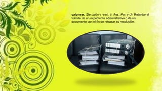 cajonear. (De cajón y -ear). tr. Arg., Par. y Ur. Retardar el
trámite de un expediente administrativo o de un
documento con el fin de retrasar su resolución.
 