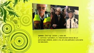 cameo. (Del ingl. cameo, y este del
it. cammeo 'camafeo'). m. Intervención breve de un
personaje célebre, actor o no, en una película o una serie
de televisión.
 