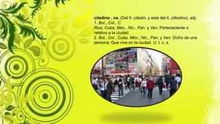 citadino , na. (Del fr. citadin, y este del it. cittadino). adj.
1. Bol., Col., C.
Rica, Cuba, Méx., Nic., Pan. y Ven. Perteneciente o
relativo a la ciudad.
2. Bol., Col., Cuba, Méx., Nic., Pan. y Ven. Dicho de una
persona: Que vive en la ciudad. U. t. c. s.
 