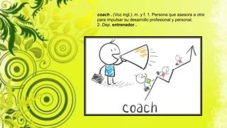 coach . (Voz ingl.). m. y f. 1. Persona que asesora a otra
para impulsar su desarrollo profesional y personal.
2. Dep. entrenador .
 