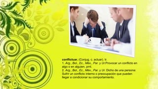 conflictuar. (Conjug. c. actuar). tr.
1. Arg., Bol., Ec., Méx., Par. y Ur.Provocar un conflicto en
algo o en alguien. prnl.
2. Arg., Bol., Ec., Méx., Par. y Ur. Dicho de una persona:
Sufrir un conflicto interno o preocupación que pueden
llegar a condicionar su comportamiento.
 