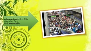 aglomeramiento.m.Ant., Chile,
Guat., Pan., Par. y
Perú. aglomeración.
 