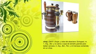 chop. (Del fr. chope, y este del alsaciano Schoppe). m.
1. Arg., Bol. y Ur.Jarra o copa de tamaño grande para
beber cerveza. 2. Arg., Bol., Par. y Ur.Cerveza contenida
en un chop.
 