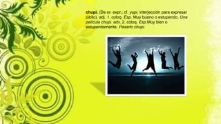 chupi. (De or. expr.; cf. yupi, interjección para expresar
júbilo). adj. 1. coloq. Esp. Muy bueno o estupendo. Una
película chupi. adv. 2. coloq. Esp.Muy bien o
estupendamente. Pasarlo chupi.
 