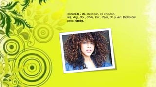 enrulado , da. (Del part. de enrular).
adj. Arg., Bol., Chile, Par., Perú, Ur. y Ven. Dicho del
pelo: rizado.
 