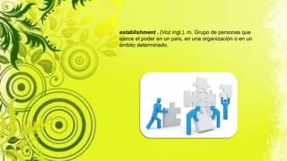 establishment . (Voz ingl.). m. Grupo de personas que
ejerce el poder en un país, en una organización o en un
ámbito determinado.
 