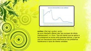 euríbor. (Del ingl. euribor, acrón.
de euro interbank offered rate 'tipo europeo de oferta
interbancaria'). m. Econ. Tipo de interés que se aplica a
los préstamos en euros entre grandes bancos, y que se
usa con frecuencia como referencia en los préstamos
hipotecarios a tipos de interés variables.
 