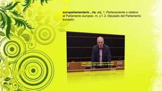 europarlamentario , ria. adj. 1. Perteneciente o relativo
al Parlamento europeo. m. y f. 2. Diputado del Parlamento
europeo.
 
