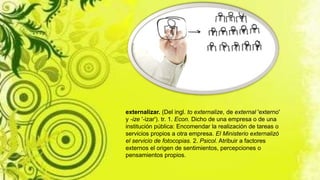 externalizar. (Del ingl. to externalize, de external 'externo'
y -ize '-izar'). tr. 1. Econ. Dicho de una empresa o de una
institución pública: Encomendar la realización de tareas o
servicios propios a otra empresa. El Ministerio externalizó
el servicio de fotocopias. 2. Psicol. Atribuir a factores
externos el origen de sentimientos, percepciones o
pensamientos propios.
 