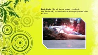 feminicidio. (Del lat. fem na 'mujer' y -cidio; cf.
ingl. feminicide). m. Asesinato de una mujer por razón de
su sexo.
 