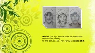 identikit. (Del ingl. identikit, acrón. de identification
'identificación' y kit'kit').
m. Arg., Bol., Ec., Nic., Par., Perú y Ur. retrato robot .
 