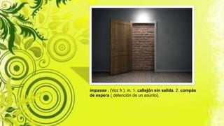 impasse . (Voz fr.). m. 1. callejón sin salida. 2. compás
de espera ( detención de un asunto).
 